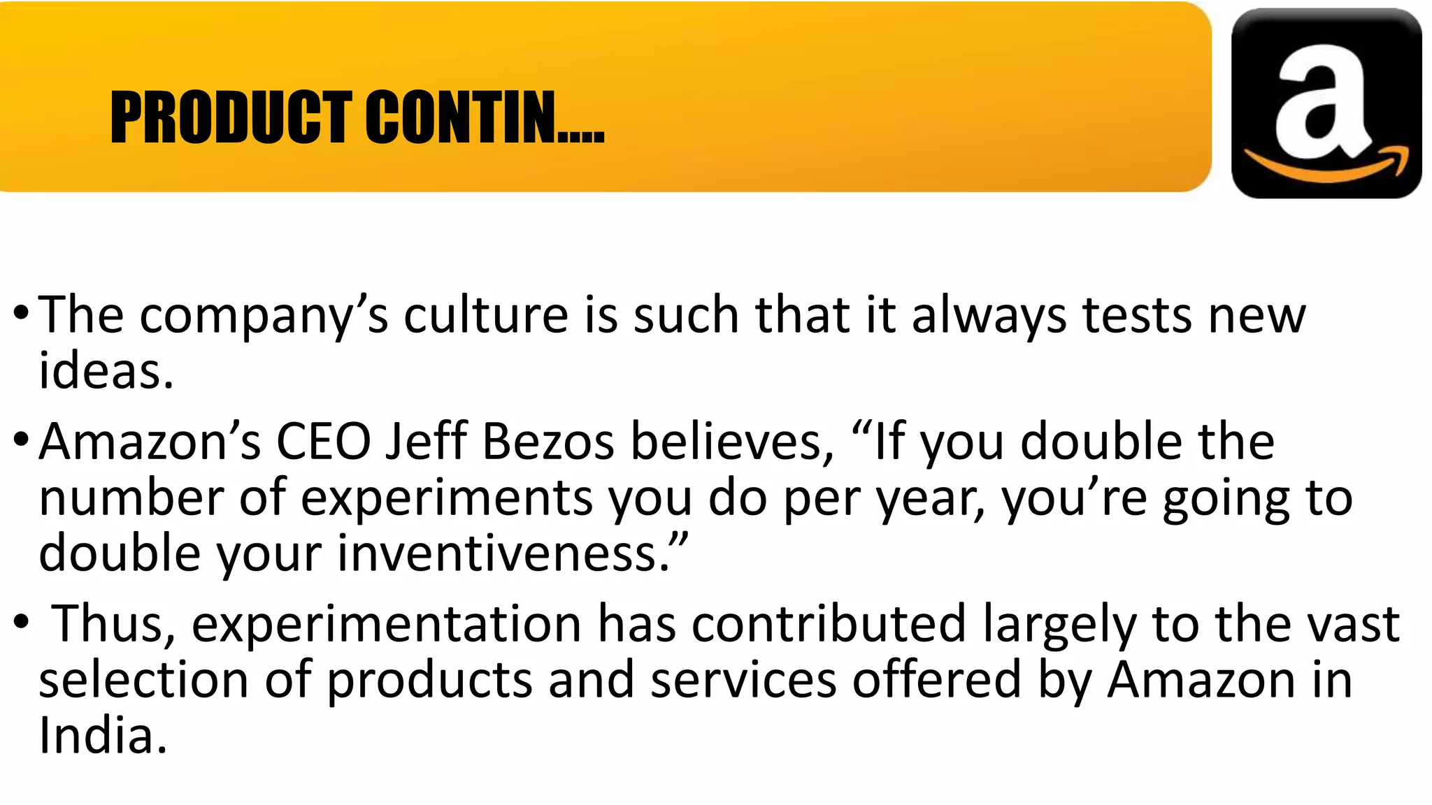 •The company’s culture is such that it always tests new
ideas.
•Amazon’s CEO Jeff Bezos believes, “If you double the
number of experiments you do per year, you’re going to
double your inventiveness.”
• Thus, experimentation has contributed largely to the vast
selection of products and services offered by Amazon in
India.
PRODUCT CONTIN….
 