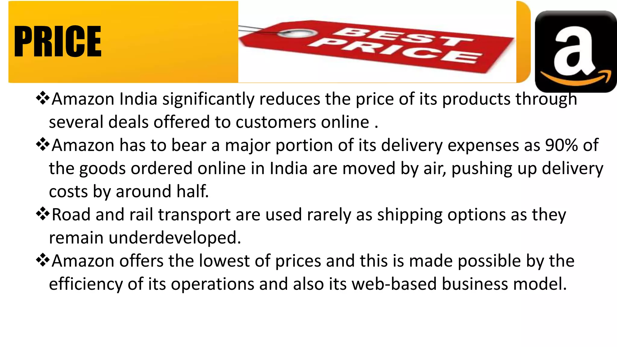 PRICE
Amazon India significantly reduces the price of its products through
several deals offered to customers online .
Amazon has to bear a major portion of its delivery expenses as 90% of
the goods ordered online in India are moved by air, pushing up delivery
costs by around half.
Road and rail transport are used rarely as shipping options as they
remain underdeveloped.
Amazon offers the lowest of prices and this is made possible by the
efficiency of its operations and also its web-based business model.
 