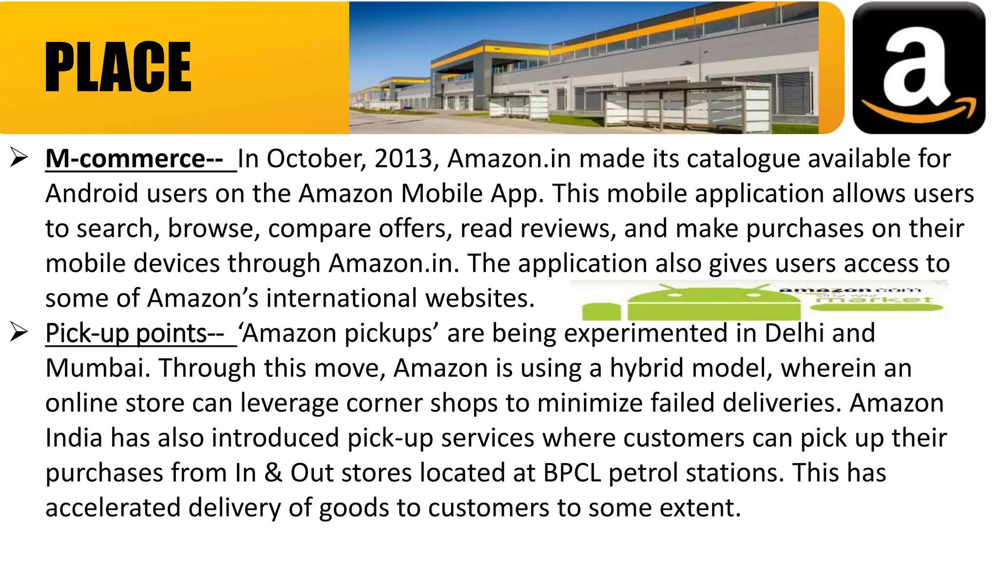 PLACE
 M-commerce-- In October, 2013, Amazon.in made its catalogue available for
Android users on the Amazon Mobile App. This mobile application allows users
to search, browse, compare offers, read reviews, and make purchases on their
mobile devices through Amazon.in. The application also gives users access to
some of Amazon’s international websites.
 Pick-up points-- ‘Amazon pickups’ are being experimented in Delhi and
Mumbai. Through this move, Amazon is using a hybrid model, wherein an
online store can leverage corner shops to minimize failed deliveries. Amazon
India has also introduced pick-up services where customers can pick up their
purchases from In & Out stores located at BPCL petrol stations. This has
accelerated delivery of goods to customers to some extent.
 