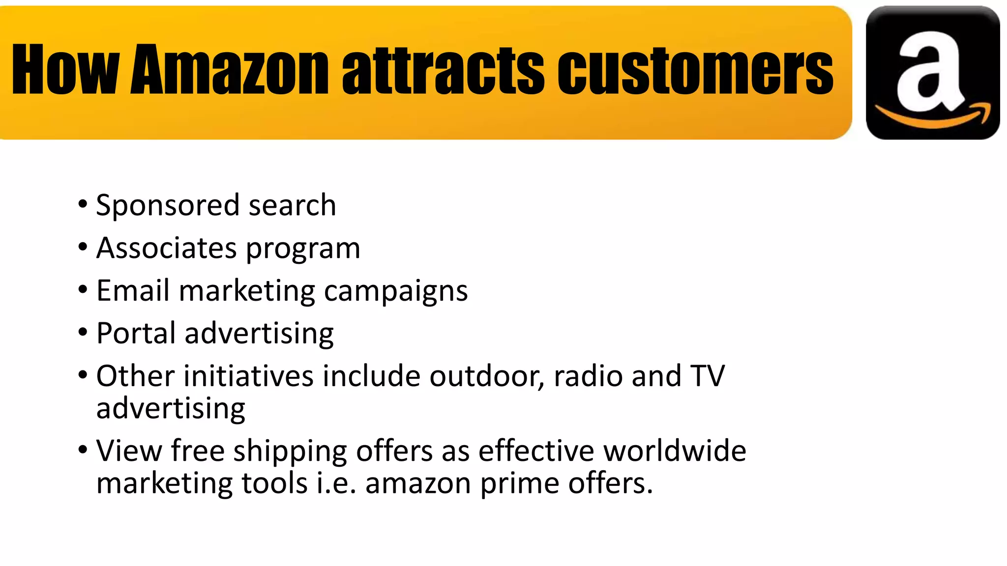 • Sponsored search
• Associates program
• Email marketing campaigns
• Portal advertising
• Other initiatives include outdoor, radio and TV
advertising
• View free shipping offers as effective worldwide
marketing tools i.e. amazon prime offers.
How Amazon attracts customers
 