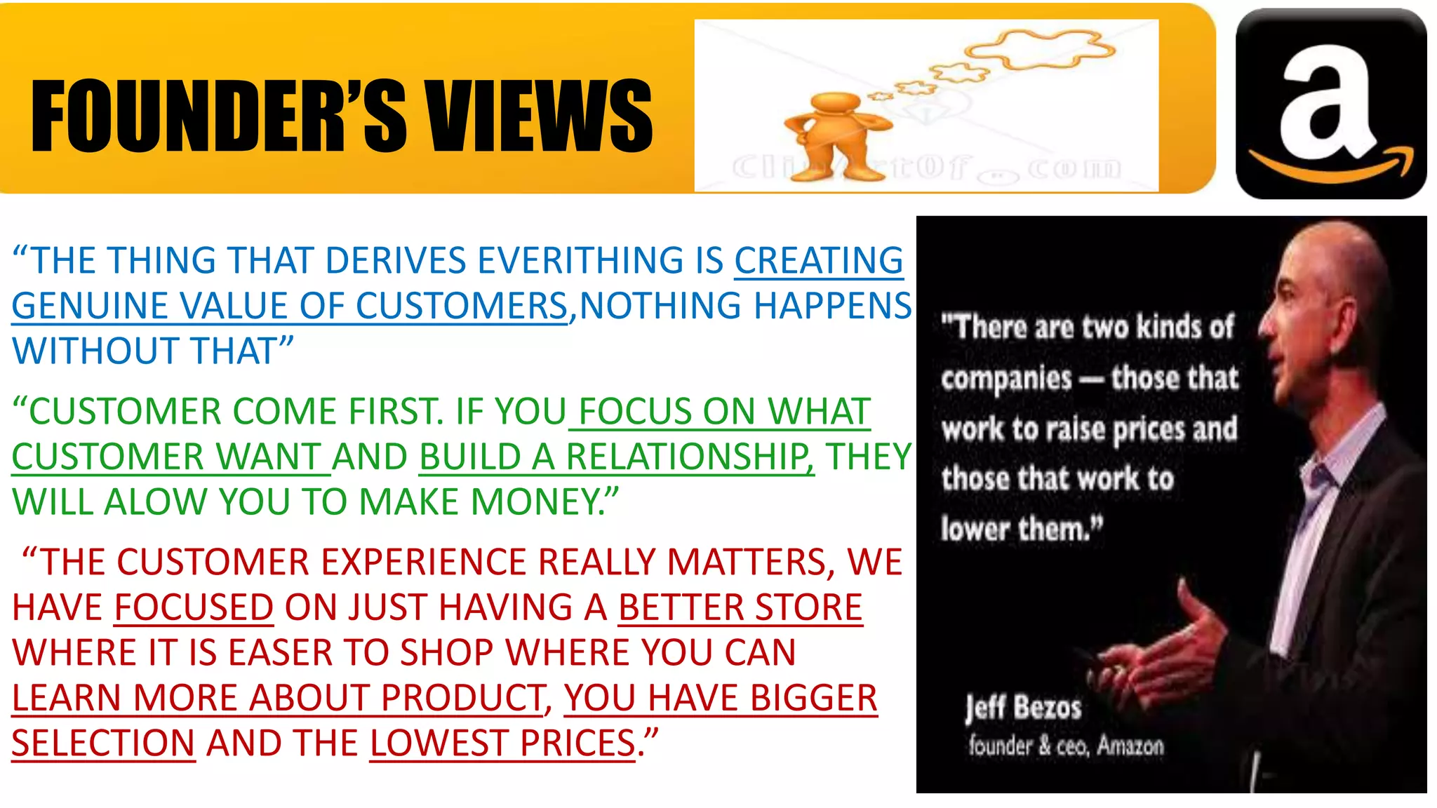 “THE THING THAT DERIVES EVERITHING IS CREATING
GENUINE VALUE OF CUSTOMERS,NOTHING HAPPENS
WITHOUT THAT”
“CUSTOMER COME FIRST. IF YOU FOCUS ON WHAT
CUSTOMER WANT AND BUILD A RELATIONSHIP, THEY
WILL ALOW YOU TO MAKE MONEY.”
“THE CUSTOMER EXPERIENCE REALLY MATTERS, WE
HAVE FOCUSED ON JUST HAVING A BETTER STORE
WHERE IT IS EASER TO SHOP WHERE YOU CAN
LEARN MORE ABOUT PRODUCT, YOU HAVE BIGGER
SELECTION AND THE LOWEST PRICES.”
FOUNDER’S VIEWS
 