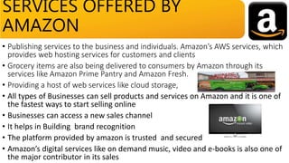 • Publishing services to the business and individuals. Amazon’s AWS services, which
provides web hosting services for customers and clients
• Grocery items are also being delivered to consumers by Amazon through its
services like Amazon Prime Pantry and Amazon Fresh.
• Providing a host of web services like cloud storage,
• All types of Businesses can sell products and services on Amazon and it is one of
the fastest ways to start selling online
• Businesses can access a new sales channel
• It helps in Building brand recognition
• The platform provided by amazon is trusted and secured
• Amazon’s digital services like on demand music, video and e-books is also one of
the major contributor in its sales
SERVICES OFFERED BY
AMAZON
 