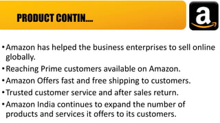 •Amazon has helped the business enterprises to sell online
globally.
•Reaching Prime customers available on Amazon.
•Amazon Offers fast and free shipping to customers.
•Trusted customer service and after sales return.
•Amazon India continues to expand the number of
products and services it offers to its customers.
PRODUCT CONTIN….
 