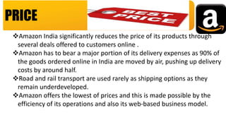 PRICE
Amazon India significantly reduces the price of its products through
several deals offered to customers online .
Amazon has to bear a major portion of its delivery expenses as 90% of
the goods ordered online in India are moved by air, pushing up delivery
costs by around half.
Road and rail transport are used rarely as shipping options as they
remain underdeveloped.
Amazon offers the lowest of prices and this is made possible by the
efficiency of its operations and also its web-based business model.
 