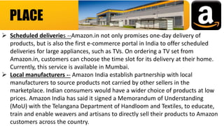 PLACE
 Scheduled deliveries --Amazon.in not only promises one-day delivery of
products, but is also the first e-commerce portal in India to offer scheduled
deliveries for large appliances, such as TVs. On ordering a TV set from
Amazon.in, customers can choose the time slot for its delivery at their home.
Currently, this service is available in Mumbai.
 Local manufacturers -- Amazon India establish partnership with local
manufacturers to source products not carried by other sellers in the
marketplace. Indian consumers would have a wider choice of products at low
prices. Amazon India has said it signed a Memorandum of Understanding
(MoU) with the Telangana Department of Handloom and Textiles, to educate,
train and enable weavers and artisans to directly sell their products to Amazon
customers across the country.
 
