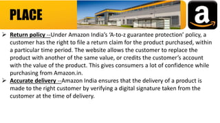 PLACE
 Return policy --Under Amazon India’s ‘A-to-z guarantee protection’ policy, a
customer has the right to file a return claim for the product purchased, within
a particular time period. The website allows the customer to replace the
product with another of the same value, or credits the customer’s account
with the value of the product. This gives consumers a lot of confidence while
purchasing from Amazon.in.
 Accurate delivery --Amazon India ensures that the delivery of a product is
made to the right customer by verifying a digital signature taken from the
customer at the time of delivery.
 