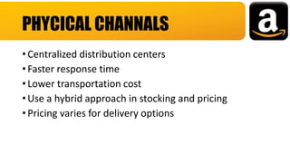 • Centralized distribution centers
• Faster response time
• Lower transportation cost
• Use a hybrid approach in stocking and pricing
• Pricing varies for delivery options
PHYCICAL CHANNALS
 