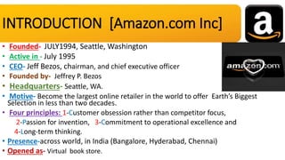 INTRODUCTION [Amazon.com Inc]
• Founded- JULY1994, Seattle, Washington
• Active in - July 1995
• CEO- Jeff Bezos, chairman, and chief executive officer
• Founded by- Jeffrey P. Bezos
• Headquarters- Seattle, WA.
• Motive- Become the largest online retailer in the world to offer Earth’s Biggest
Selection in less than two decades.
• Four principles: 1-Customer obsession rather than competitor focus,
2-Passion for invention, 3-Commitment to operational excellence and
4-Long-term thinking.
• Presence-across world, in India (Bangalore, Hyderabad, Chennai)
• Opened as- Virtual book store.
 