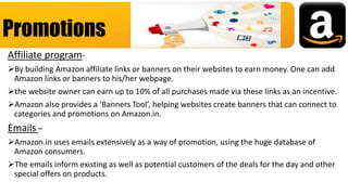 Affiliate program-
By building Amazon affiliate links or banners on their websites to earn money. One can add
Amazon links or banners to his/her webpage.
the website owner can earn up to 10% of all purchases made via these links as an incentive.
Amazon also provides a ‘Banners Tool’, helping websites create banners that can connect to
categories and promotions on Amazon.in.
Emails –
Amazon.in uses emails extensively as a way of promotion, using the huge database of
Amazon consumers.
The emails inform existing as well as potential customers of the deals for the day and other
special offers on products.
Promotions
 