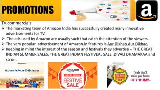 PROMOTIONS
TV commercials
 The marketing team of Amazon India has successfully created many innovative
advertisements for TV.
 The ads used by Amazon are usually such that catch the attention of the viewers.
 The very popular advertisement of Amazon.in features is Aur Dikhao Aur Dikhao,
 Keeping in mind the interest of the season and festivals they advertise – THE GREAT
INDIAN SUMMER SALES, THE GREAT INDIAN FESTIVEAL SALE ,DIVALI DHAMAKAA and
so on.
 