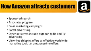 • Sponsored search
• Associates program
• Email marketing campaigns
• Portal advertising
• Other initiatives include outdoor, radio and TV
advertising
• View free shipping offers as effective worldwide
marketing tools i.e. amazon prime offers.
How Amazon attracts customers
 
