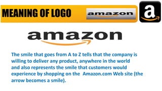 MEANING OF LOGO
The smile that goes from A to Z tells that the company is
willing to deliver any product, anywhere in the world
and also represents the smile that customers would
experience by shopping on the Amazon.com Web site (the
arrow becomes a smile).
 