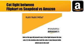 Cat fight between
Flipkart vs Snapdeal vs Amazon
And as the age old proverb says, in the fight between the two
cats, it’s the monkey who took the cake, it was Amazon India
which won in the end!
 