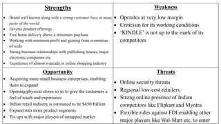 Strengths
 Brand well known along with a strong customer base in many
parts of the world.
 Diverse product offerings
 Free home delivery above a minimum purchase
 Working with minimum profit and gaining from economies
of scale
 Strong business relationships with publishing houses, major
electronic companies etc.
 Experience of almost a decade in online shopping industry
Weakness
 Operates at very low margin
 Criticism for its working conditions
 ‘KINDLE’ is not up to the mark of its
competitors
Opportunity
 Acquiring more small business enterprises, enabling
them to expand
 Opening physical stores so as to give the customers a
feel of touch and experience
 Indian retail industry is estimated to be $450 Billion
 Expand into more product segments
 Tie ups with major players of untapped market
Threats
 Online security threats
 Regional low-cost retailers
 Strong online presence of Indian
competitors like Flipkart and Myntra
 Flexible rules against FDI enabling other
major players like Wal-Mart etc. to enter
 