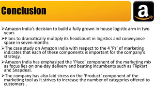 Amazon India’s decision to build a fully grown in house logistic arm in two
years
Plans to dramatically multiply its headcount in logistics and conveyance
space in seven months
The case study on Amazon India with respect to the 4 ‘Ps’ of marketing
indicates that each of these components is important for the company’s
strategy.
Amazon India has emphasized the ‘Place’ component of the marketing mix
as focus lies on one-day delivery and beating incumbents such as Flipkart
and Snapdeal.
The company has also laid stress on the ‘Product’ component of the
marketing tool as it strives to increase the number of categories offered to
customers .
Conclusion
 