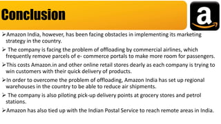 Amazon India, however, has been facing obstacles in implementing its marketing
strategy in the country.
 The company is facing the problem of offloading by commercial airlines, which
frequently remove parcels of e- commerce portals to make more room for passengers.
This costs Amazon.in and other online retail stores dearly as each company is trying to
win customers with their quick delivery of products.
In order to overcome the problem of offloading, Amazon India has set up regional
warehouses in the country to be able to reduce air shipments.
 The company is also piloting pick-up delivery points at grocery stores and petrol
stations.
Amazon has also tied up with the Indian Postal Service to reach remote areas in India.
Conclusion
 