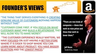 “THE THING THAT DERIVES EVERITHING IS CREATING
GENUINE VALUE OF CUSTOMERS,NOTHING HAPPENS
WITHOUT THAT”
“CUSTOMER COME FIRST. IF YOU FOCUS ON WHAT
CUSTOMER WANT AND BUILD A RELATIONSHIP, THEY
WILL ALOW YOU TO MAKE MONEY.”
“THE CUSTOMER EXPERIENCE REALLY MATTERS, WE
HAVE FOCUSED ON JUST HAVING A BETTER STORE
WHERE IT IS EASER TO SHOP WHERE YOU CAN
LEARN MORE ABOUT PRODUCT, YOU HAVE BIGGER
SELECTION AND THE LOWEST PRICES.”
FOUNDER’S VIEWS
 