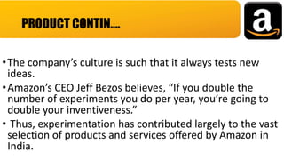 •The company’s culture is such that it always tests new
ideas.
•Amazon’s CEO Jeff Bezos believes, “If you double the
number of experiments you do per year, you’re going to
double your inventiveness.”
• Thus, experimentation has contributed largely to the vast
selection of products and services offered by Amazon in
India.
PRODUCT CONTIN….
 