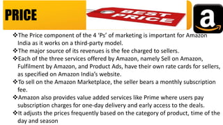 PRICE
The Price component of the 4 ‘Ps’ of marketing is important for Amazon
India as it works on a third-party model.
The major source of its revenues is the fee charged to sellers.
Each of the three services offered by Amazon, namely Sell on Amazon,
Fulfilment by Amazon, and Product Ads, have their own rate cards for sellers,
as specified on Amazon India’s website.
To sell on the Amazon Marketplace, the seller bears a monthly subscription
fee.
Amazon also provides value added services like Prime where users pay
subscription charges for one-day delivery and early access to the deals.
It adjusts the prices frequently based on the category of product, time of the
day and season
 