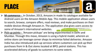 PLACE
 M-commerce-- In October, 2013, Amazon.in made its catalogue available for
Android users on the Amazon Mobile App. This mobile application allows users
to search, browse, compare offers, read reviews, and make purchases on their
mobile devices through Amazon.in. The application also gives users access to
some of Amazon’s international websites.
 Pick-up points-- ‘Amazon pickups’ are being experimented in Delhi and
Mumbai. Through this move, Amazon is using a hybrid model, wherein an
online store can leverage corner shops to minimize failed deliveries. Amazon
India has also introduced pick-up services where customers can pick up their
purchases from In & Out stores located at BPCL petrol stations. This has
accelerated delivery of goods to customers to some extent.
 
