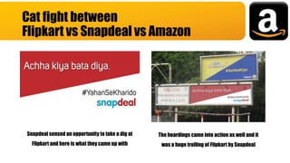 Cat fight between
Flipkart vs Snapdeal vs Amazon
Snapdeal sensed an opportunity to take a dig at
Flipkart and here is what they came up with
The hoardings came into action as well and it
was a huge trolling of Flipkart by Snapdeal
 