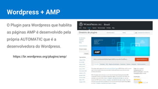 Wordpress + AMP
O Plugin para Wordpress que habilita
as páginas AMP é desenvolvido pela
própria AUTOMATIC que é a
desenvolvedora do Wordpress.
https://br.wordpress.org/plugins/amp/
 