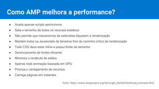 Como AMP melhora a performance?
● Aceita apenas scripts assíncronos
● Seta o tamanho de todos os recursos estáticos
● Não permite que mecanismos de extensões bloqueiem a renderização
● Mantém todos os Javascripts de terceiros fora do caminho crítico de renderização
● Todo CSS deve estar inline e possui limite de tamanho
● Gerenciamento de fontes eficiente
● Minimiza o recálculo de estilos
● Apenas roda animação baseada em GPU
● Prioriza o carregamento de recursos
● Carrega páginas em instantes
fonte: https://www.ampproject.org/docs/get_started/technical_overview.html
 