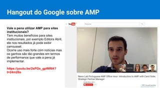 Hangout do Google sobre AMP
Vale a pena utilizar AMP para sites
institucionais?
Tem muitos benefícios para sites
institucionais, por exemplo Editora Abril,
ele nos resultados já pode exibir
carroussel.
Ocorre uso mais forte com notícias mas
os ganhos são tão grandes em termos
de performance que vale a pena já
implementar.
https://youtu.be/2sPGx_gpWWA?
t=24m26s
 
