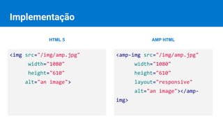 Implementação
<amp-img src="/img/amp.jpg"
width="1080"
height="610"
layout="responsive"
alt="an image"></amp-
img>
<img src="/img/amp.jpg"
width="1080"
height="610"
alt="an image">
HTML 5 AMP HTML
 