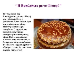 ‘’Η Βασιλόπιτα με το Φλουρί ’’
Την παραμονή της
Πρωτοχρονιάς, με την αλλαγή
του χρόνου, κόβεται η
βασιλόπιτα. Όταν έρθει η ώρα
για το κόψιμο της πίτας,
συγκεντρώνεται όλη η
οικογένεια. Ο αρχηγός της
οικογένειας αρχίζει με
επισημότητα το κόψιμο της
πίτας. Πρώτο κομμάτι του
Χριστού, μετά του σπιτιού, κι
ύστερα των παρευρισκόμενων.
Σ' όποιου το κομμάτι βρεθεί το
νόμισμα, εκείνος θα είναι και ο
τυχερός της χρονιάς!
 