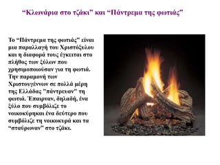 “Κλωνάρια στο τζάκι” και “Πάντρεμα της φωτιάς”
Το “Πάντρεμα της φωτιάς” είναι
μια παραλλαγή του Χριστόξυλου
και η διαφορά τους έγκειται στο
πλήθος των ξύλων που
χρησιμοποιούσαν για τη φωτιά.
Την παραμονή των
Χριστουγέννων σε πολλά μέρη
της Ελλάδας "πάντρευαν" τη
φωτιά. Έπαιρναν, δηλαδή, ένα
ξύλο που συμβόλιζε το
νοικοκύρηκαι ένα δεύτερο που
συμβόλιζε τη νοικοκυρά και τα
“σταύρωναν” στο τζάκι.
 