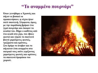 “Το αναμμένο πουρνάρι”
Όταν γεννήθηκε ο Χριστός και
πήγαν οι βοσκοί να
προσκυνήσουν, η νύχτα ήταν
πολύ σκοτεινή. Σύμφωνα, όμως,
με την παράδοση βρήκαν ένα
ξερό πουρνάρι και έκοψαν τα
κλαδιά του. Πήρε ο καθένας από
ένα κλαδί στο χέρι, του έβαλε
φωτιά και γέμισε το σκοτεινό
βουνό χαρούμενες φωτιές,
τριξίματα και κρότους.
Στο δρόμο το άναβαν και το
πήγαιναν έτσι αναμμένο στο
πατρικό τους σπίτι γεμίζοντας
χαρούμενες φωτιές και κρότους
τα σκοτεινά δρομάκια του
χωριού.
 