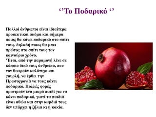 ‘’Το Ποδαρικό ‘’
Πολλοί άνθρωποι είναι ιδιαίτερα
προσεκτικοί ακόμα και σήμερα
ποιος θα κάνει ποδαρικό στο σπίτι
τους, δηλαδή ποιος θα μπει
πρώτος στο σπίτι τους τον
καινούριο χρόνο.
'Έτσι, από την παραμονή λένε σε
κάποιο δικό τους άνθρωπο, που
τον θεωρούν καλότυχο και
γουρλή, να έρθει την
Πρωτοχρονιά να τους κάνει
ποδαρικό. Πολλές φορές
προτιμούν ένα μικρό παιδί για να
κάνει ποδαρικό, γιατί τα παιδιά
είναι αθώα και στην καρδιά τους
δεν υπάρχει η ζήλια κι η κακία.
 