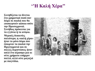 ‘’Η Καλή Χέρα’’
Συνηθίζεται να δίνεται
ένα χρηματικό ποσό σαν
δώρο σε παιδιά που θα
επισκεφτούν κάποιο σπίτι
την Πρωτοχρονιά.
Συνήθως πρόκειται για
τα εγγόνια ή τα ανίψια.
Μερικές δεκαετίες
παλιότερα, η «καλή χέρα»
ήταν το μόνο δώρο που
έπαιρναν τα παιδιά την
Πρωτοχρονιά και σε
πολλές περιπτώσεις ήταν
απλά ένα κέρασμα μια κι
ούτε χρήματα υπήρχαν
πολλά, αλλά ούτε μαγαζιά
με παιγνίδια.
 