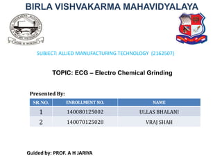 BIRLA VISHVAKARMA MAHAVIDYALAYA
TOPIC: ECG – Electro Chemical Grinding
Guided by: PROF. A H JARIYA
Presented By:
SR.NO. ENROLLMENT NO. NAME
1 140080125002 ULLAS BHALANI
2 140070125028 VRAJ SHAH
SUBJECT: ALLIED MANUFACTURING TECHNOLOGY (2162507)
 