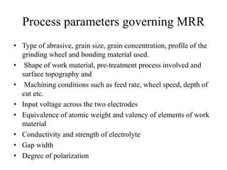 Process parameters governing MRR
• Type of abrasive, grain size, grain concentration, profile of the
grinding wheel and bonding material used.
• Shape of work material, pre-treatment process involved and
surface topography and
• Machining conditions such as feed rate, wheel speed, depth of
cut etc.
• Input voltage across the two electrodes
• Equivalence of atomic weight and valency of elements of work
material
• Conductivity and strength of electrolyte
• Gap width
• Degree of polarization
 