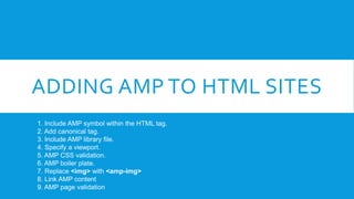 ADDING AMP TO HTML SITES
1. Include AMP symbol within the HTML tag.
2. Add canonical tag.
3. Include AMP library file.
4. ...