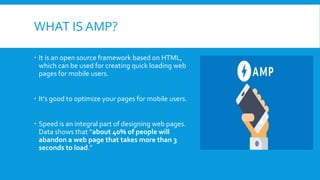 WHAT IS AMP?
 It is an open source framework based on HTML,
which can be used for creating quick loading web
pages for mo...