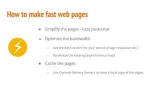 How to make fast web pages
● Simplify the pages - Less Javascript
● Optimize the bandwidth
○ Get the best content for your device (image resolution etc.)
○ Parallelize the loading (asynchronous load)
● Cache the pages
○ Use Content Delivery Servers to store a local copy of the pages
⚡
 