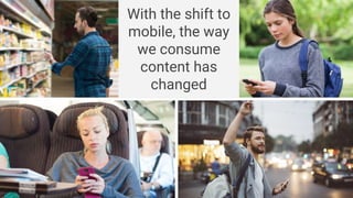 With the shift to
mobile, the way
we consume
content has
changed
 