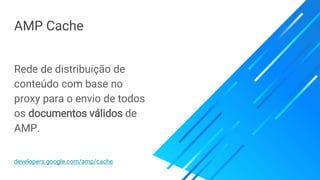 AMP Cache
Rede de distribuição de
conteúdo com base no
proxy para o envio de todos
os documentos válidos de
AMP.
developers.google.com/amp/cache
 