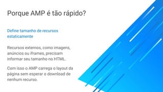 Porque AMP é tão rápido?
Define tamanho de recursos
estaticamente
Recursos externos, como imagens,
anúncios ou iframes, precisam
informar seu tamanho no HTML.
Com isso o AMP carrega o layout da
página sem esperar o download de
nenhum recurso.
 