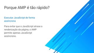 Porque AMP é tão rápido?
Executar JavaScript de forma
assíncrona
Para evitar que o JavaScript atrase a
renderização da página, o AMP
permite apenas JavaScript
assíncrono.
 