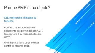 Porque AMP é tão rápido?
CSS incorporado e limitado ao
tamanho
Apenas CSS incorporados no
documento são permitidas em AMP.
Isso remove 1 ou mais solicitações
HTTP.
Além disso, a folha de estilo deve
conter no máximo 50kb.
 