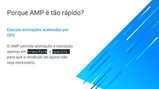 Porque AMP é tão rápido?
Executa animações aceleradas por
GPU
O AMP permite animação e transição
apenas em transform e opacity
para que o recálculo de layout não
seja necessário.
 