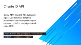 Cliente ID API
Com a AMP Client ID API do Google,
é possível identificar de forma
exclusiva os usuários que interagem
com seu conteúdo nas páginas AMP
e não AMP.
<meta name="amp-google-client-id-api"
content="googleanalytics">
 