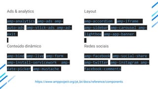 Ads & analytics
amp-analytics amp-ads amp-
auto-ads amp-stick-ads amp-ad-
exit
Conteúdo dinâmico
amp-bind amp-live amp-form
amp-install-servicework amp-
date-picker amp-mustache
Layout
amp-accordion amp-iframe
amp-sidebar amp-carousel amp-
lightbox amp-app-banner
Redes sociais
amp-facebook amp-social-share
amp-twitter amp-instagram amp-
facebook-comments
https://www.ampproject.org/pt_br/docs/reference/components
 