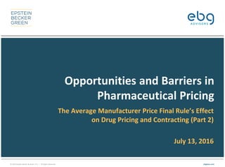 © 2016 Epstein Becker & Green, P.C. | All Rights Reserved. ebglaw.com
Opportunities and Barriers in
Pharmaceutical Pricing
The Average Manufacturer Price Final Rule’s Effect
on Drug Pricing and Contracting (Part 2)
July 13, 2016
 