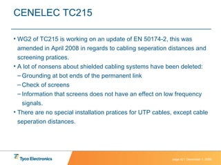 CENELEC TC215 WG2 of TC215 is working on an update of EN 50174-2, this was amended in April 2008 in regards to cabling seperation distances and screening pratices. A lot of nonsens about shielded cabling systems have been deleted: Grounding at bot ends of the permanent link Check of screens Information that screens does not have an effect on low frequency signals. There are no special installation pratices for UTP cables, except cable seperation distances. 