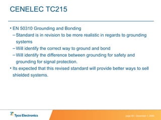 CENELEC TC215 EN 50310 Grounding and Bonding Standard is in revision to be more realistic in regards to grounding systems Will identify the correct way to ground and bond Will identify the difference between grounding for safety and grounding for signal protection. Its expected that this revised standard will provide better ways to sell shielded systems. 